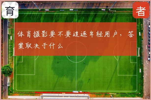 体育摄影要不要追逐年轻用户，答案取决于什么