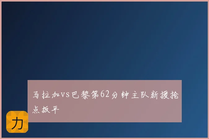 马拉加vs巴黎第62分钟主队新援抢点扳平