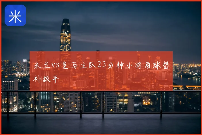 米兰vs皇马主队23分钟小将角球替补扳平